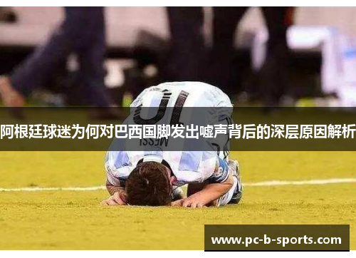 阿根廷球迷为何对巴西国脚发出嘘声背后的深层原因解析