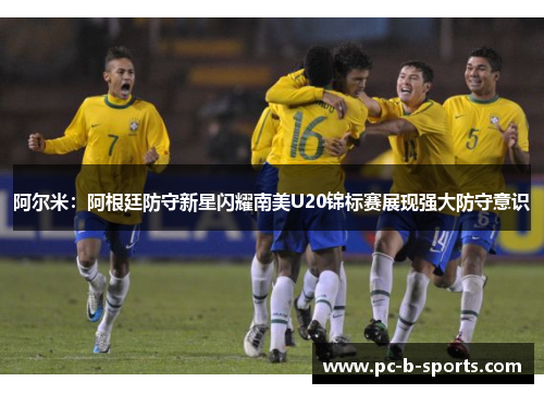 阿尔米：阿根廷防守新星闪耀南美U20锦标赛展现强大防守意识