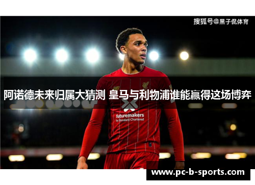 阿诺德未来归属大猜测 皇马与利物浦谁能赢得这场博弈 阿诺德未来归属大猜测 皇马与利物浦谁能赢得这场博弈