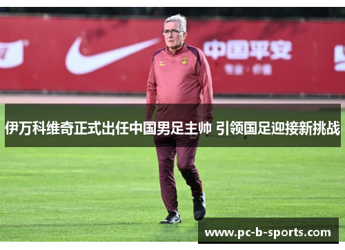 伊万科维奇正式出任中国男足主帅 引领国足迎接新挑战 伊万科维奇正式出任中国男足主帅 引领国足迎接新挑战