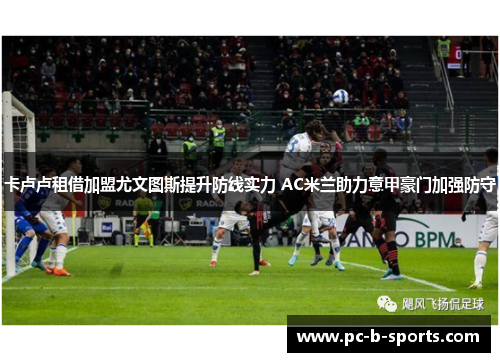 卡卢卢租借加盟尤文图斯提升防线实力 AC米兰助力意甲豪门加强防守 卡卢卢租借加盟尤文图斯提升防线实力 AC米兰助力意甲豪门加强防守