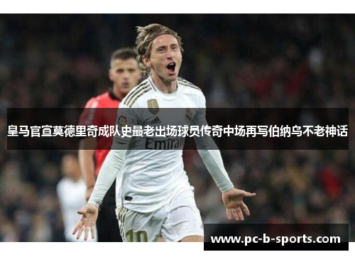 皇马官宣莫德里奇成队史最老出场球员传奇中场再写伯纳乌不老神话