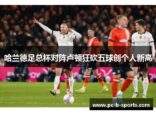 哈兰德足总杯对阵卢顿狂砍五球创个人新高